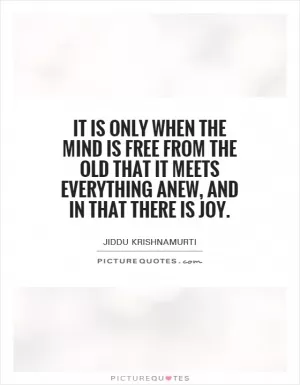 It is only when the mind is free from the old that it meets everything anew, and in that there is joy Picture Quote #1
