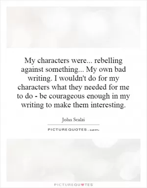 My characters were... rebelling against something... My own bad writing. I wouldn't do for my characters what they needed for me to do - be courageous enough in my writing to make them interesting Picture Quote #1
