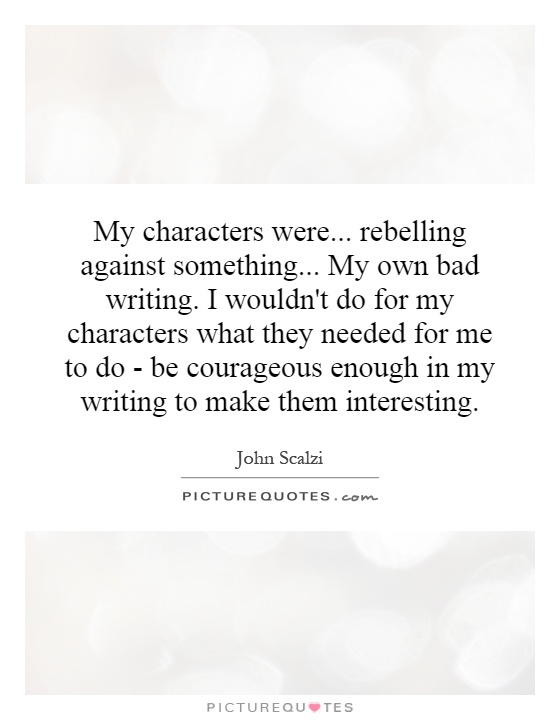 My characters were... rebelling against something... My own bad writing. I wouldn't do for my characters what they needed for me to do - be courageous enough in my writing to make them interesting Picture Quote #1