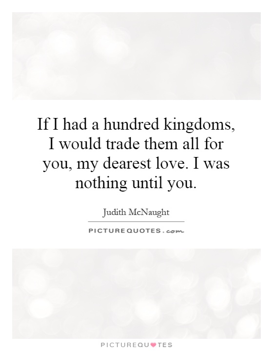 If I had a hundred kingdoms, I would trade them all for you, my dearest love. I was nothing until you Picture Quote #1