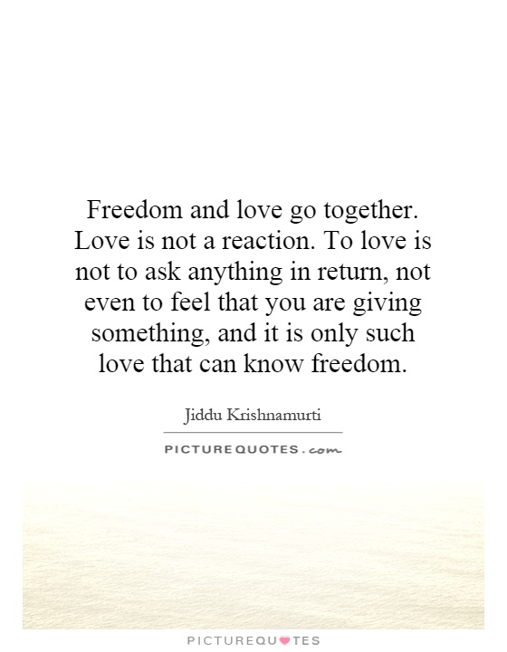 Freedom and love go together. Love is not a reaction. To love is not to ask anything in return, not even to feel that you are giving something, and it is only such love that can know freedom Picture Quote #1