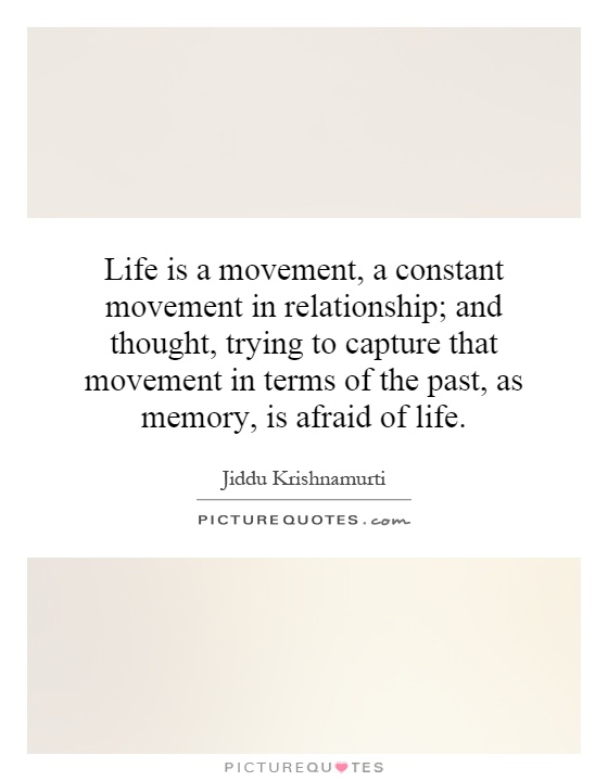 Life is a movement, a constant movement in relationship; and thought, trying to capture that movement in terms of the past, as memory, is afraid of life Picture Quote #1