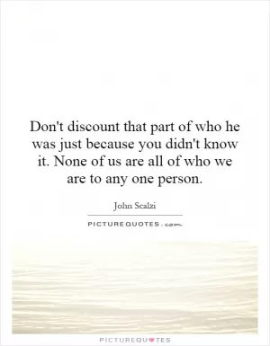 Don't discount that part of who he was just because you didn't know it. None of us are all of who we are to any one person Picture Quote #1