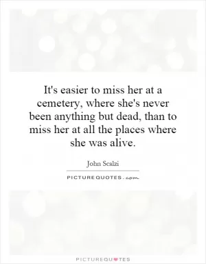 It's easier to miss her at a cemetery, where she's never been anything but dead, than to miss her at all the places where she was alive Picture Quote #1