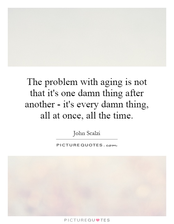 The problem with aging is not that it's one damn thing after another - it's every damn thing, all at once, all the time Picture Quote #1