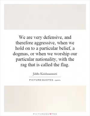 We are very defensive, and therefore aggressive, when we hold on to a particular belief, a dogmas, or when we worship our particular nationality, with the rag that is called the flag Picture Quote #1