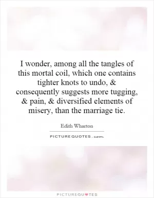I wonder, among all the tangles of this mortal coil, which one contains tighter knots to undo, and consequently suggests more tugging, and pain, and diversified elements of misery, than the marriage tie Picture Quote #1
