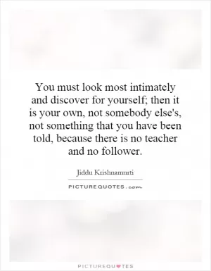 You must look most intimately and discover for yourself; then it is your own, not somebody else's, not something that you have been told, because there is no teacher and no follower Picture Quote #1