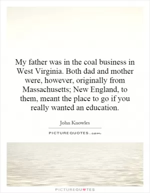 My father was in the coal business in West Virginia. Both dad and mother were, however, originally from Massachusetts; New England, to them, meant the place to go if you really wanted an education Picture Quote #1