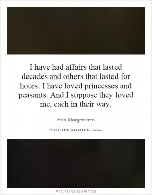 I have had affairs that lasted decades and others that lasted for hours. I have loved princesses and peasants. And I suppose they loved me, each in their way Picture Quote #1
