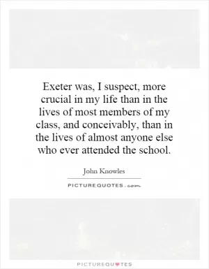 Exeter was, I suspect, more crucial in my life than in the lives of most members of my class, and conceivably, than in the lives of almost anyone else who ever attended the school Picture Quote #1