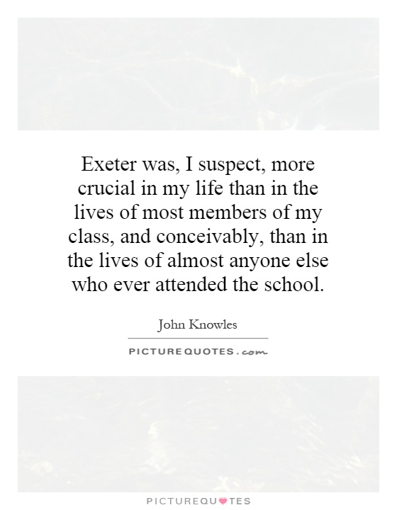 Exeter was, I suspect, more crucial in my life than in the lives of most members of my class, and conceivably, than in the lives of almost anyone else who ever attended the school Picture Quote #1