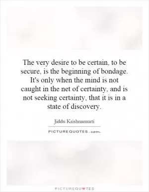 The very desire to be certain, to be secure, is the beginning of bondage. It's only when the mind is not caught in the net of certainty, and is not seeking certainty, that it is in a state of discovery Picture Quote #1