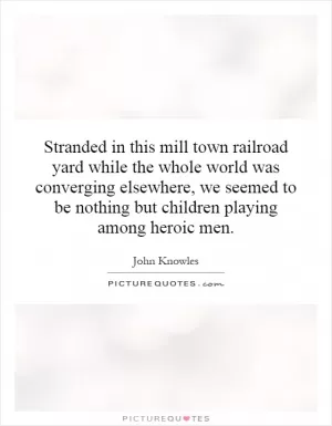 Stranded in this mill town railroad yard while the whole world was converging elsewhere, we seemed to be nothing but children playing among heroic men Picture Quote #1