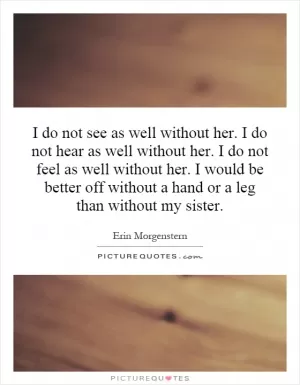I do not see as well without her. I do not hear as well without her. I do not feel as well without her. I would be better off without a hand or a leg than without my sister Picture Quote #1