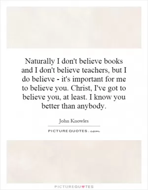 Naturally I don't believe books and I don't believe teachers, but I do believe - it's important for me to believe you. Christ, I've got to believe you, at least. I know you better than anybody Picture Quote #1