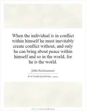 When the individual is in conflict within himself he must inevitably create conflict without, and only he can bring about peace within himself and so in the world, for he is the world Picture Quote #1