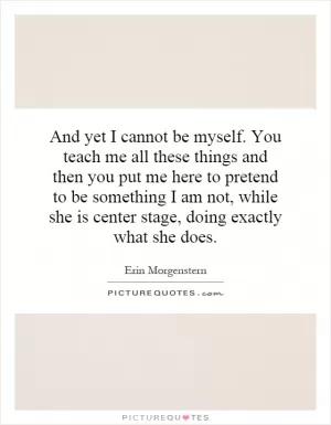 And yet I cannot be myself. You teach me all these things and then you put me here to pretend to be something I am not, while she is center stage, doing exactly what she does Picture Quote #1
