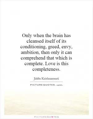 Only when the brain has cleansed itself of its conditioning, greed, envy, ambition, then only it can comprehend that which is complete. Love is this completeness Picture Quote #1
