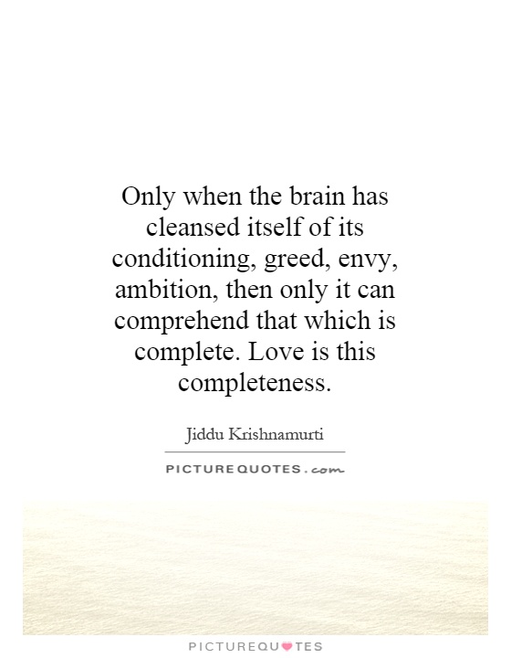 Only when the brain has cleansed itself of its conditioning, greed, envy, ambition, then only it can comprehend that which is complete. Love is this completeness Picture Quote #1