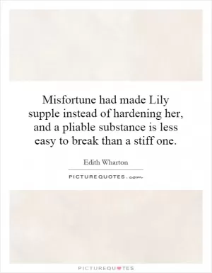 Misfortune had made Lily supple instead of hardening her, and a pliable substance is less easy to break than a stiff one Picture Quote #1