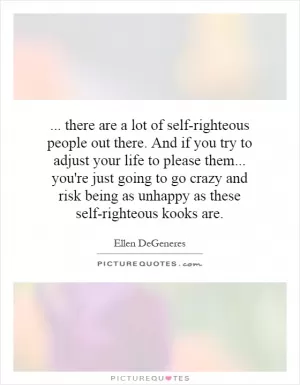 ... there are a lot of self-righteous people out there. And if you try to adjust your life to please them... you're just going to go crazy and risk being as unhappy as these self-righteous kooks are Picture Quote #1