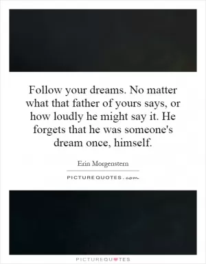 Follow your dreams. No matter what that father of yours says, or how loudly he might say it. He forgets that he was someone's dream once, himself Picture Quote #1