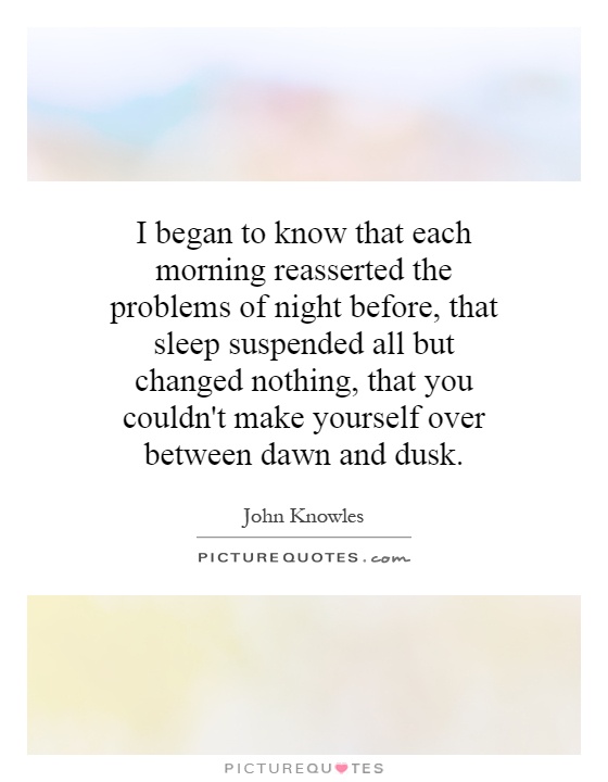 I began to know that each morning reasserted the problems of night before, that sleep suspended all but changed nothing, that you couldn't make yourself over between dawn and dusk Picture Quote #1