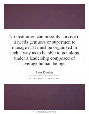 No institution can possibly survive if it needs geniuses or supermen to manage it. It must be organized in such a way as to be able to get along under a leadership composed of average human beings Picture Quote #1