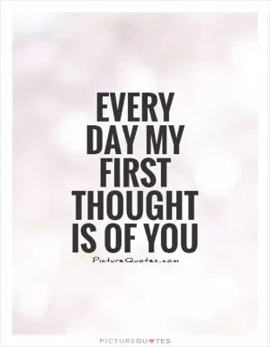 Every day my first thought is of you Picture Quote #1