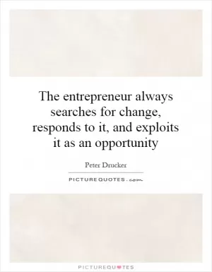 The entrepreneur always searches for change, responds to it, and exploits it as an opportunity Picture Quote #1