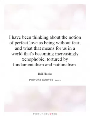 I have been thinking about the notion of perfect love as being without fear, and what that means for us in a world that's becoming increasingly xenophobic, tortured by fundamentalism and nationalism Picture Quote #1