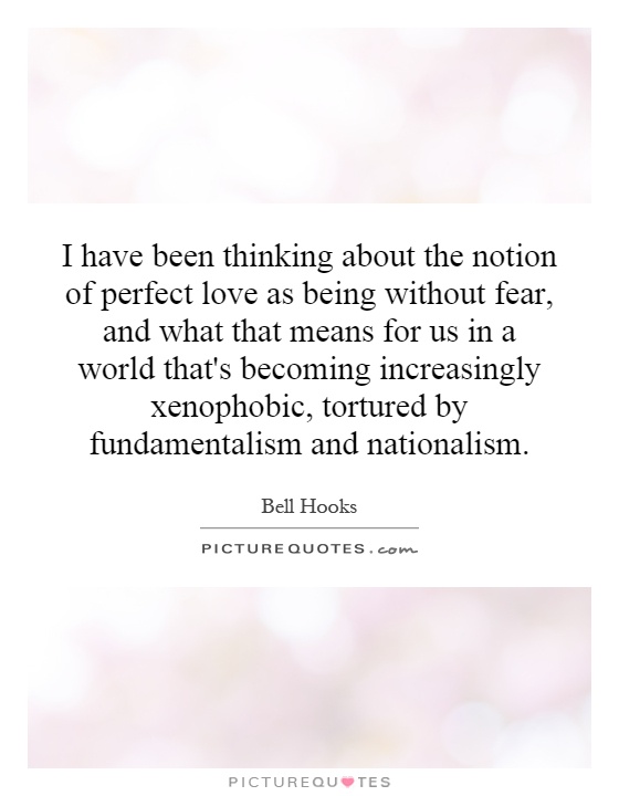 I have been thinking about the notion of perfect love as being without fear, and what that means for us in a world that's becoming increasingly xenophobic, tortured by fundamentalism and nationalism Picture Quote #1