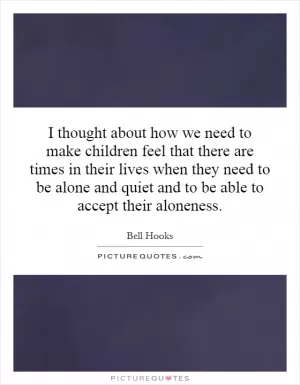 I thought about how we need to make children feel that there are times in their lives when they need to be alone and quiet and to be able to accept their aloneness Picture Quote #1