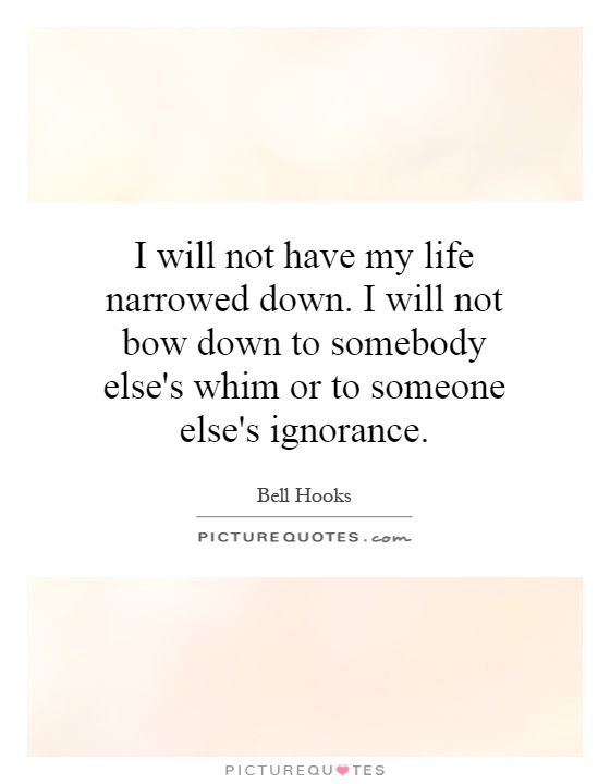 I will not have my life narrowed down. I will not bow down to somebody else's whim or to someone else's ignorance Picture Quote #1