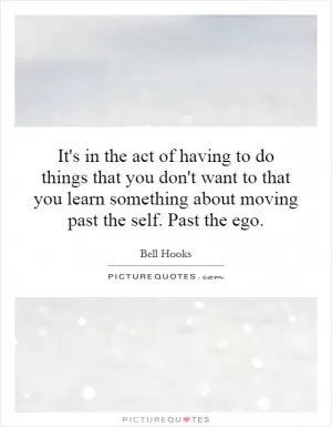 It's in the act of having to do things that you don't want to that you learn something about moving past the self. Past the ego Picture Quote #1