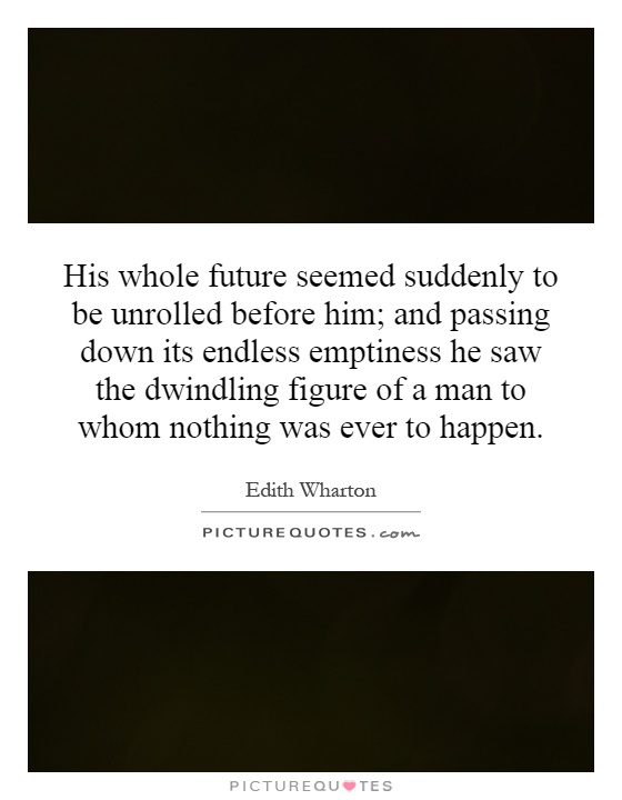 His whole future seemed suddenly to be unrolled before him; and passing down its endless emptiness he saw the dwindling figure of a man to whom nothing was ever to happen Picture Quote #1