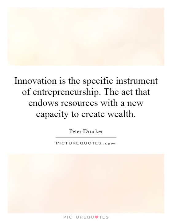 Innovation is the specific instrument of entrepreneurship. The act that endows resources with a new capacity to create wealth Picture Quote #1