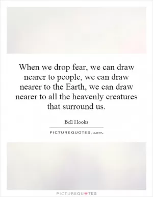 When we drop fear, we can draw nearer to people, we can draw nearer to the Earth, we can draw nearer to all the heavenly creatures that surround us Picture Quote #1