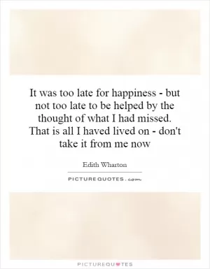 It was too late for happiness - but not too late to be helped by the thought of what I had missed. That is all I haved lived on - don't take it from me now Picture Quote #1