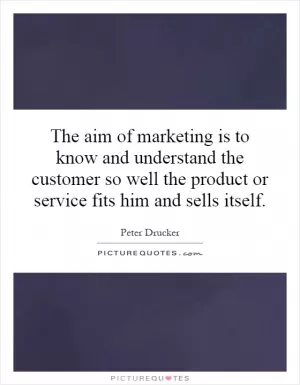 The aim of marketing is to know and understand the customer so well the product or service fits him and sells itself Picture Quote #1