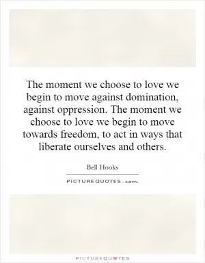 The moment we choose to love we begin to move against domination, against oppression. The moment we choose to love we begin to move towards freedom, to act in ways that liberate ourselves and others Picture Quote #1
