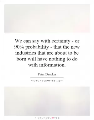 We can say with certainty - or 90% probability - that the new industries that are about to be born will have nothing to do with information Picture Quote #1