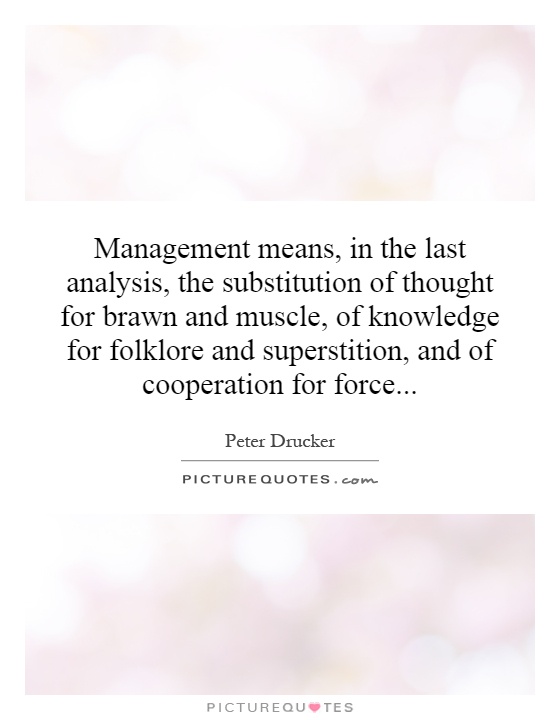 Management means, in the last analysis, the substitution of thought for brawn and muscle, of knowledge for folklore and superstition, and of cooperation for force Picture Quote #1