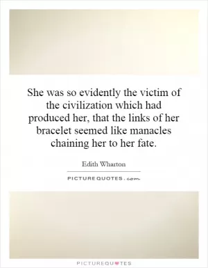 She was so evidently the victim of the civilization which had produced her, that the links of her bracelet seemed like manacles chaining her to her fate Picture Quote #1