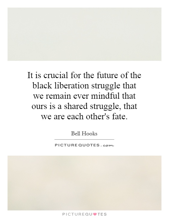 It is crucial for the future of the black liberation struggle that we remain ever mindful that ours is a shared struggle, that we are each other's fate Picture Quote #1