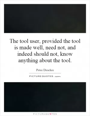 The tool user, provided the tool is made well, need not, and indeed should not, know anything about the tool Picture Quote #1