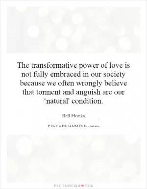 The transformative power of love is not fully embraced in our society because we often wrongly believe that torment and anguish are our ‘natural' condition Picture Quote #1