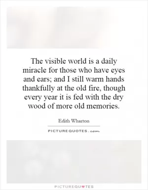 The visible world is a daily miracle for those who have eyes and ears; and I still warm hands thankfully at the old fire, though every year it is fed with the dry wood of more old memories Picture Quote #1
