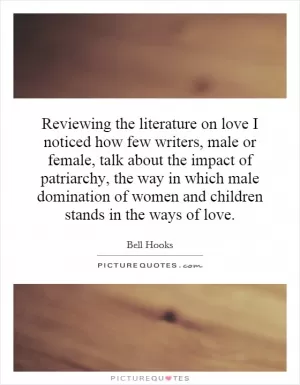 Reviewing the literature on love I noticed how few writers, male or female, talk about the impact of patriarchy, the way in which male domination of women and children stands in the ways of love Picture Quote #1